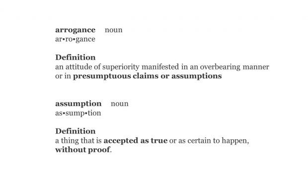 arrogance noun ar•ro•gance Definition an attitude of superiority manifested in an overbearing manner or in presumptuous claims or assumptions assumption noun as•sump•tion Definition a thing that is accepted as true or as certain to happen, without proof.